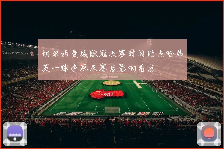 切尔西曼城欧冠决赛时间地点哈弗茨一球夺冠及赛后影响看点