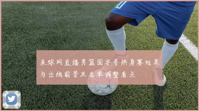 来球网直播男篮国字号热身赛结果与出线前景及名单调整看点