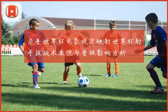杀手世界杯电影设定映射世界杯射手技战术表现与晋级影响分析