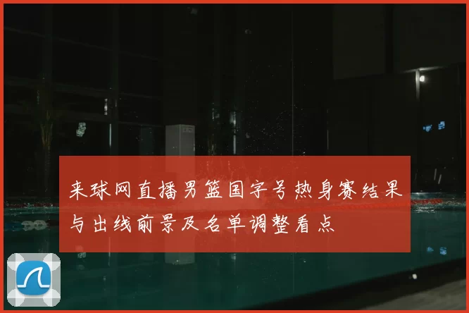 来球网直播男篮国字号热身赛结果与出线前景及名单调整看点
