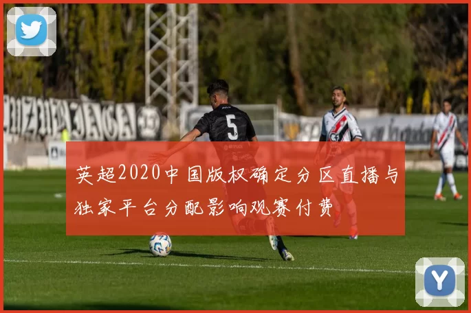 英超2020中国版权确定分区直播与独家平台分配影响观赛付费