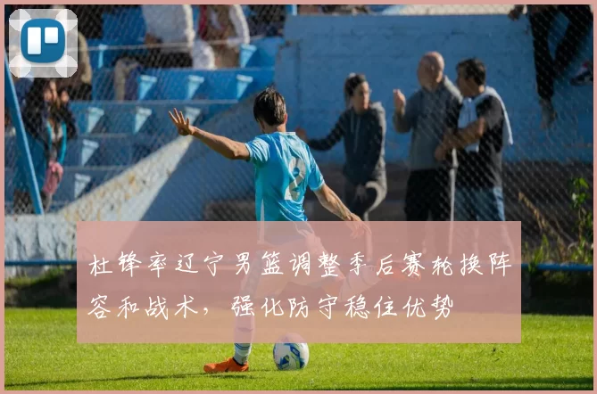 杜锋率辽宁男篮调整季后赛轮换阵容和战术，强化防守稳住优势