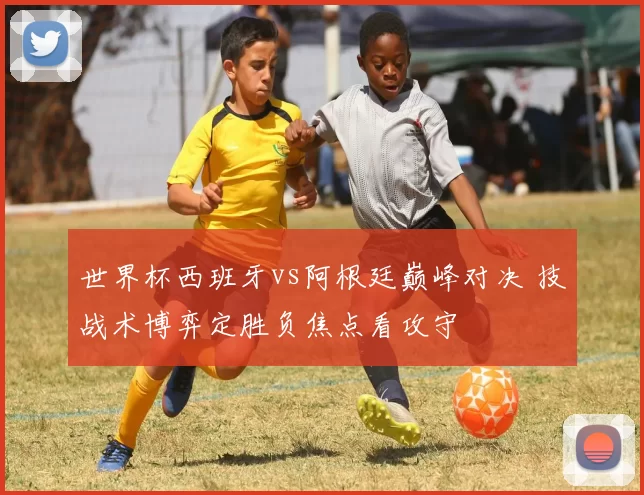 世界杯西班牙vs阿根廷巅峰对决 技战术博弈定胜负焦点看攻守