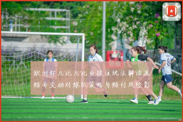 欧洲杯几比几比分投注玩法解读及赔率变动对球队策略与赔付风险影响