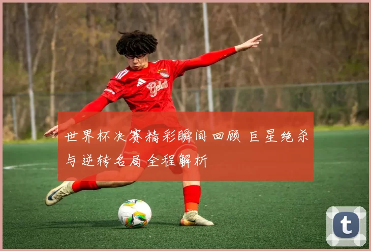 世界杯决赛精彩瞬间回顾 巨星绝杀与逆转名局全程解析