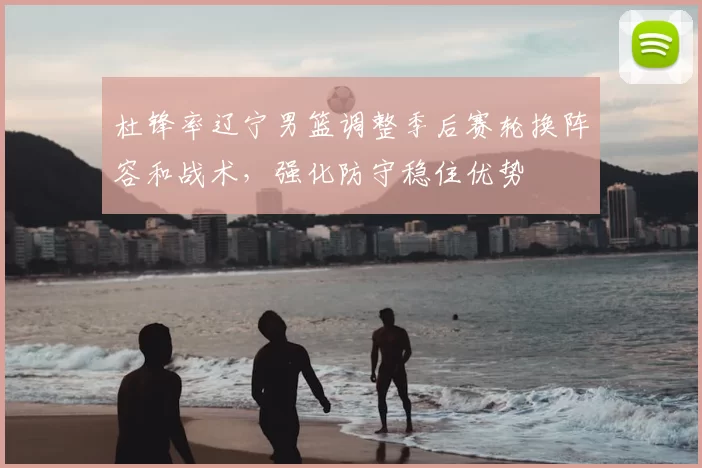 杜锋率辽宁男篮调整季后赛轮换阵容和战术，强化防守稳住优势