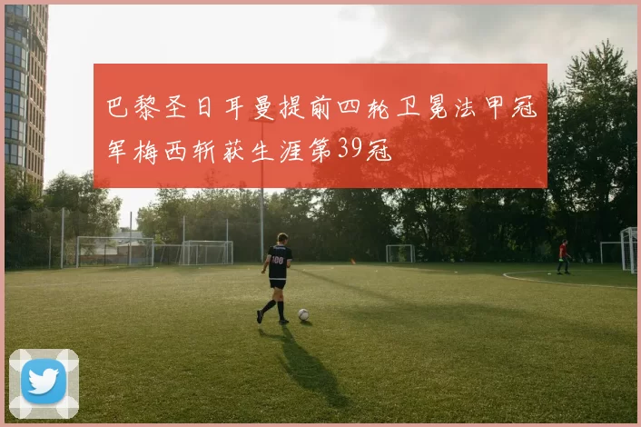 巴黎圣日耳曼提前四轮卫冕法甲冠军梅西斩获生涯第39冠