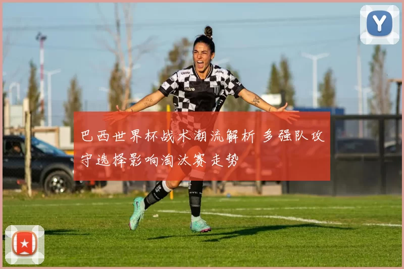 巴西世界杯战术潮流解析 多强队攻守选择影响淘汰赛走势