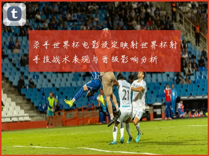 杀手世界杯电影设定映射世界杯射手技战术表现与晋级影响分析