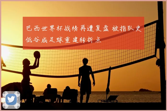 巴西世界杯战绩再遭复盘 被指队史低谷成足球重建转折点