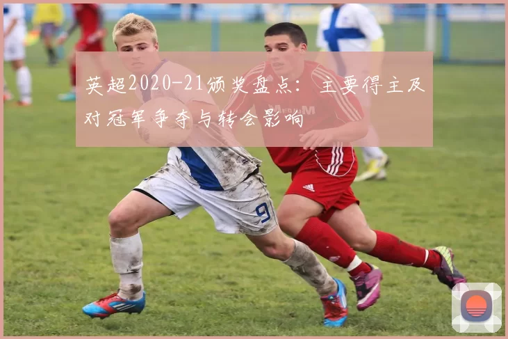 英超2020-21颁奖盘点:主要得主及对冠军争夺与转会影响