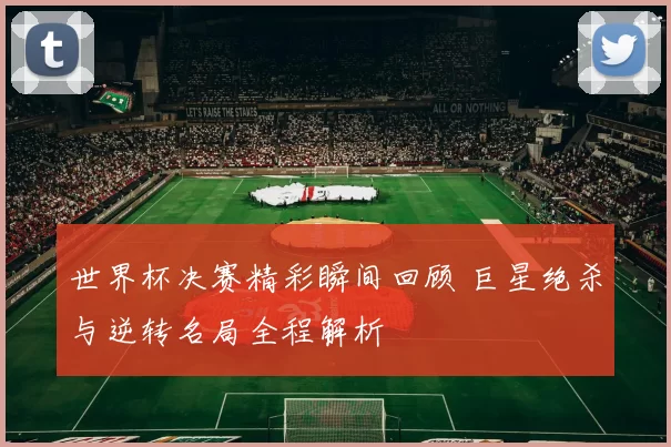 世界杯决赛精彩瞬间回顾 巨星绝杀与逆转名局全程解析