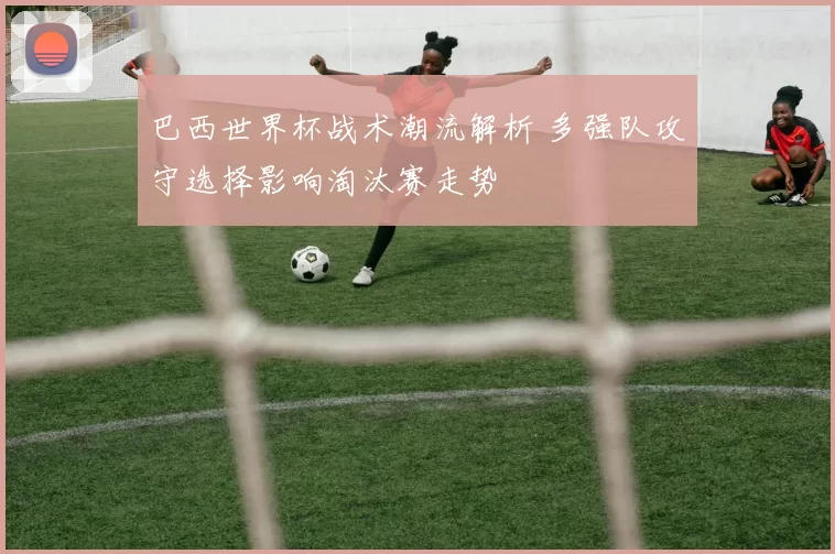 巴西世界杯战术潮流解析 多强队攻守选择影响淘汰赛走势