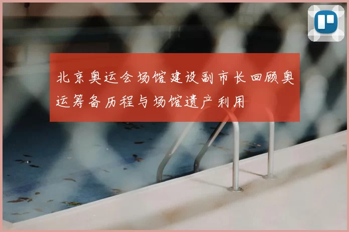 北京奥运会场馆建设副市长回顾奥运筹备历程与场馆遗产利用