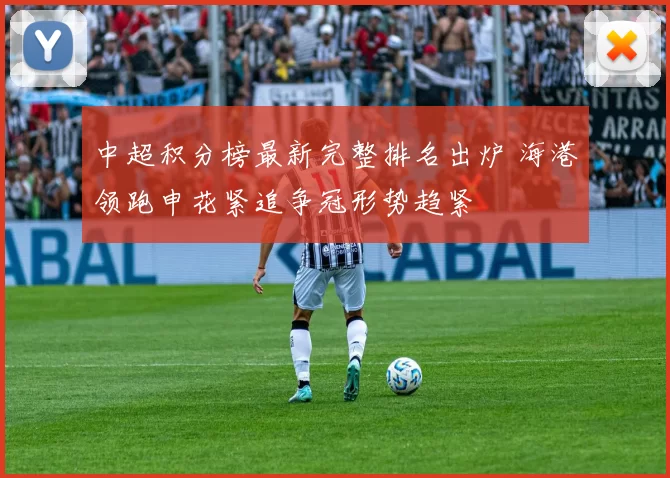 中超积分榜最新完整排名出炉 海港领跑申花紧追争冠形势趋紧