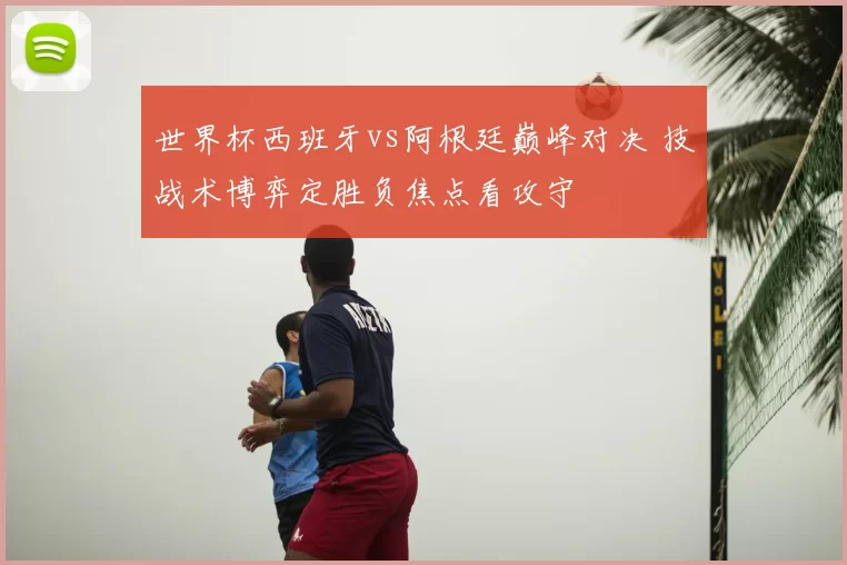 世界杯西班牙vs阿根廷巅峰对决 技战术博弈定胜负焦点看攻守