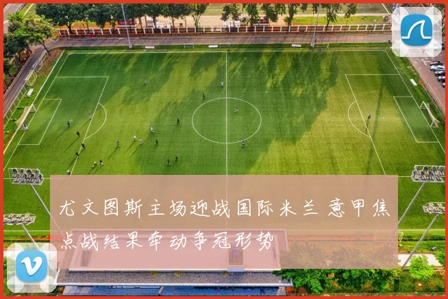 尤文图斯主场迎战国际米兰 意甲焦点战结果牵动争冠形势