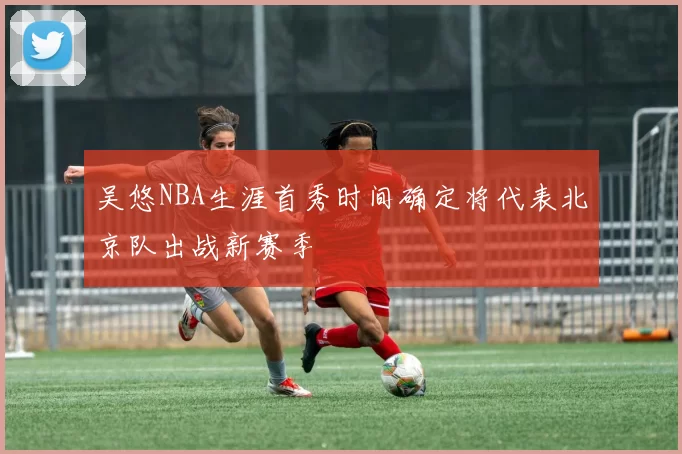 吴悠NBA生涯首秀时间确定将代表北京队出战新赛季