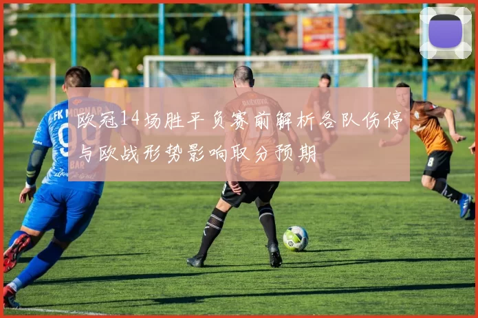 欧冠14场胜平负赛前解析各队伤停与欧战形势影响取分预期